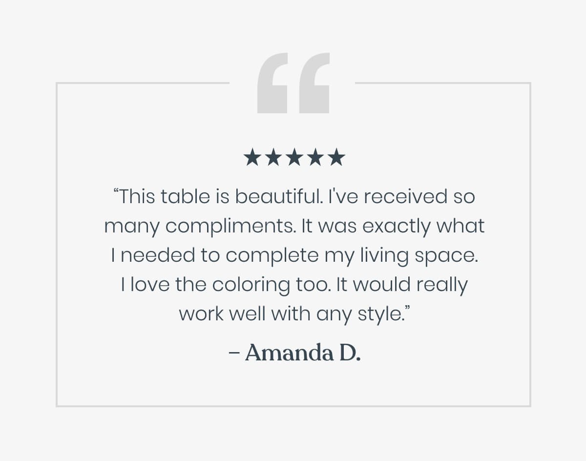 “This table is beautiful. I've received so many compliments. It was exactly what I needed to complete my living space. I love the coloring too. It would really work well with any style.”