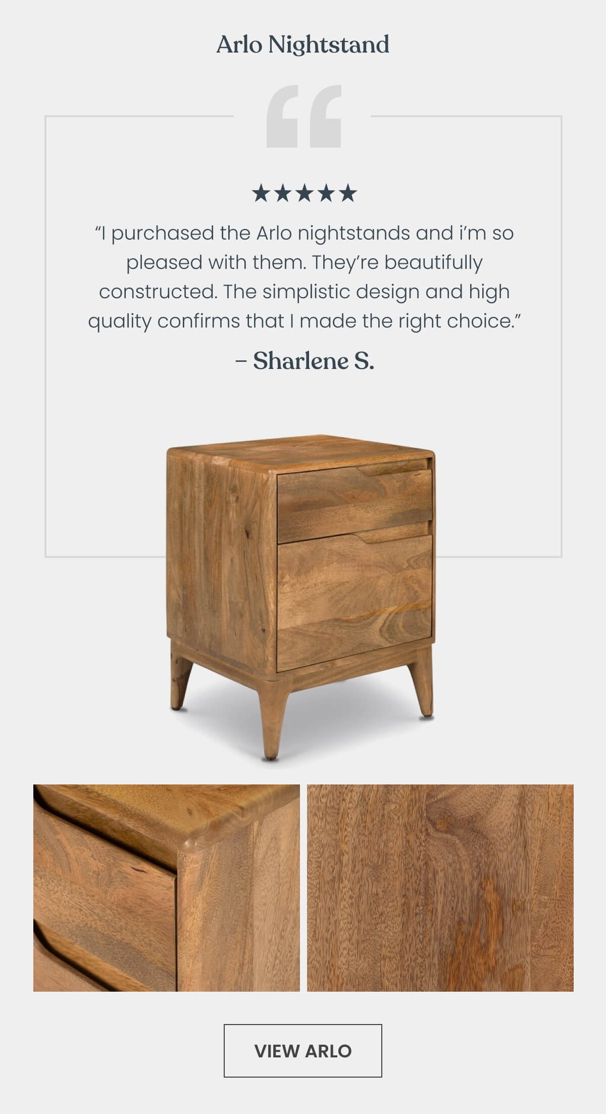 Arlo Nightstand “I purchased the Arlo nightstands and am so pleased with them. They’re beautifully constructed. The simplistic design and high quality confirms that I made the right choice every time I look at them.” - Sharlene S ⭐⭐⭐⭐⭐
