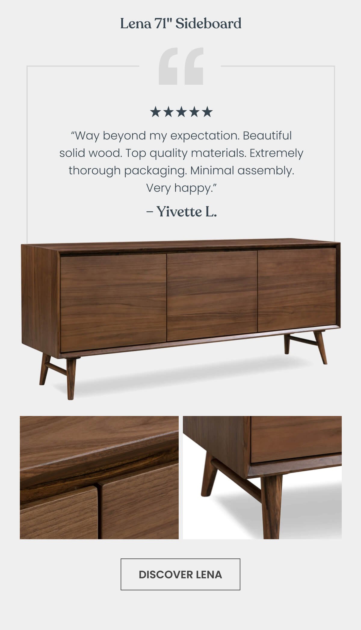 Lena 71" Sideboard “The sideboard is way beyond my expectation. Beautiful solid wood. Top build quality. Extremely thorough packaging. Minimal assembly. Yes, it is expensive, but it's not something you can buy from IKEA. Very happy.” - Yiqing ⭐⭐⭐⭐⭐ 