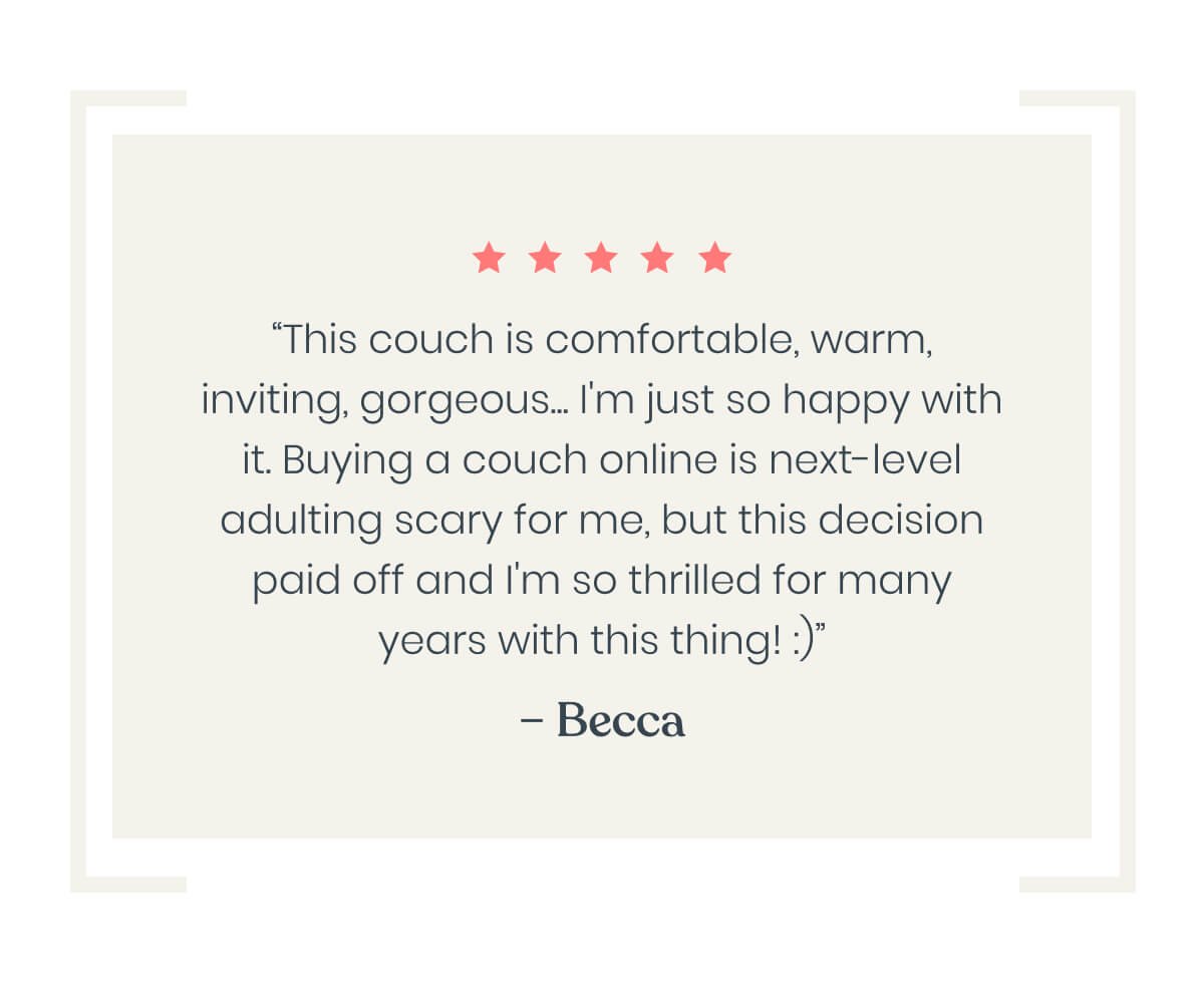 “This couch is comfortable, warm, inviting, gorgeous... I'm so happy with it. Buying a couch online is next-level adulting scary for me, but this decision paid off and I'm thrilled!”