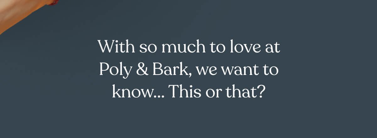 With so much to love at Poly & Bark, we want to know... This or that?