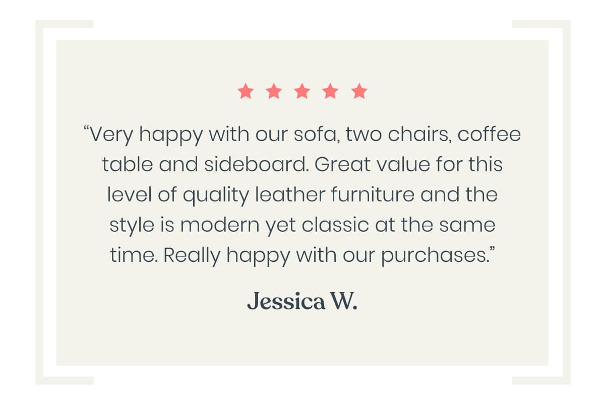 “Very happy with our sofa, two chairs, coffee table and sideboard. Great value for this level of quality leather furniture and the style is modern yet classic at the same time. Really happy with our purchases.”