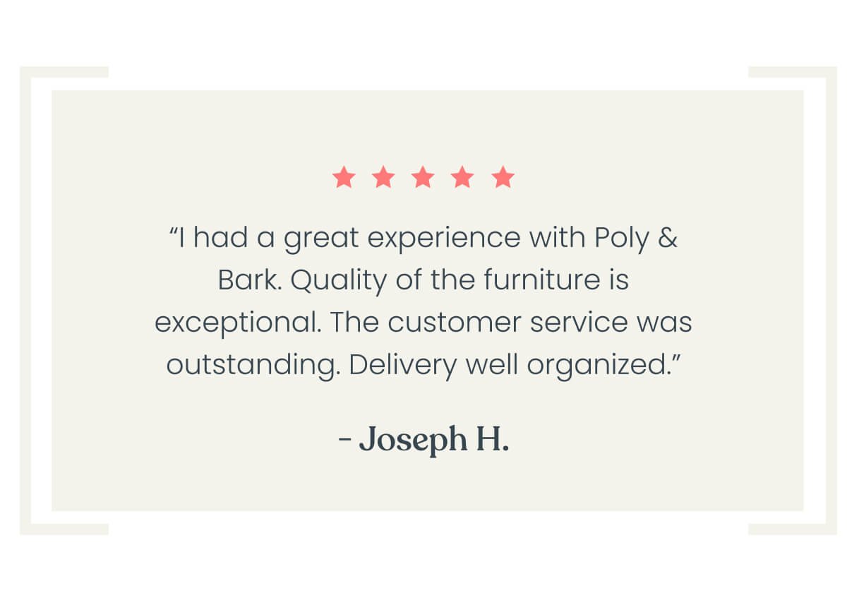 “I had a great experience dealing with Poly and Bark. Quality of the furniture is exceptional. The customer service was outstanding. Delivery well organized, and schedule.” - Joseph H.⭐⭐⭐⭐⭐