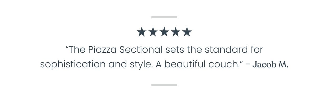 “A truly remarkable couch that redefines elegance. After applying conditioner, its allure is elevated to new heights, boasting an even more exquisite appearance. This remarkable piece exudes an ultra-sleek, posh modernity that simply captivates. In a league of its own, the Piazza Sectional sets the standard for sophistication and style. A great couch that look amazing” - Jacob M. ⭐⭐⭐⭐⭐