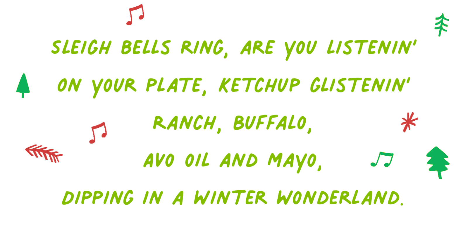 Sleigh bells ring, are you listenin’ On your plate, ketchup glistenin’ Ranch, Buffalo, Avo oil and Mayo, Dipping in a winter wonderland.