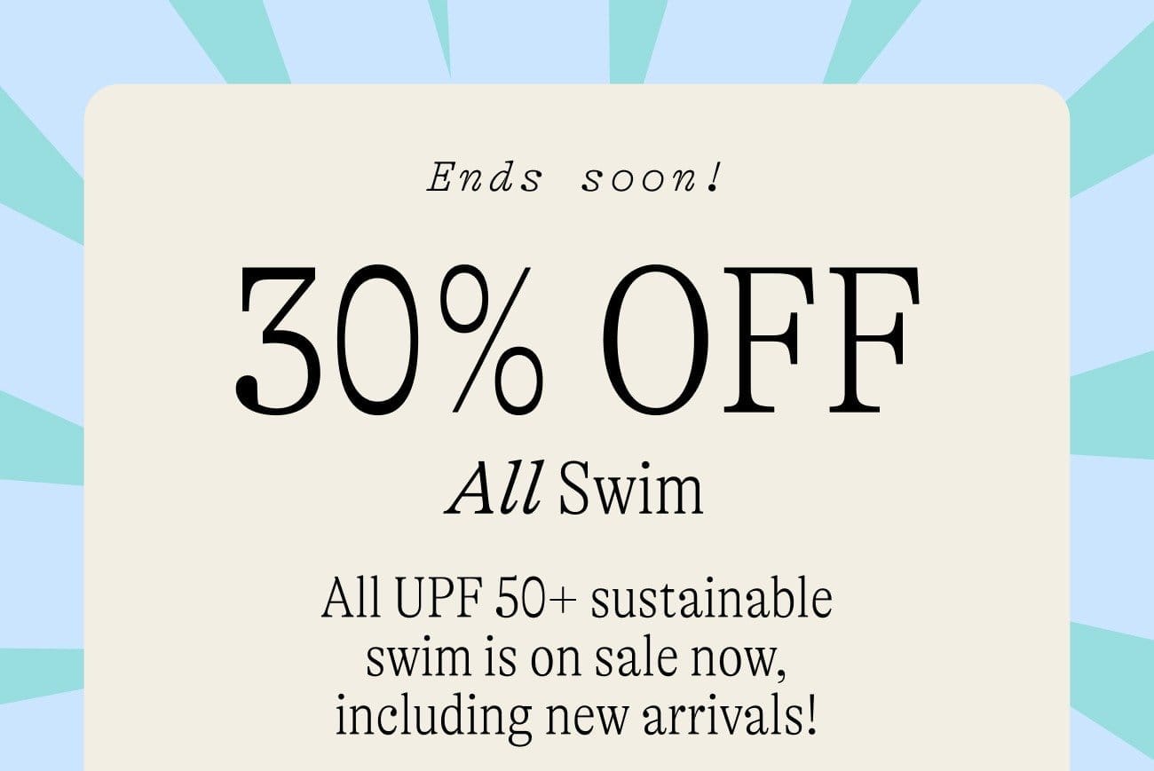 Limited time only 30% OFF All Swim. All UPF 50+ sustainable swim is on sale now, including new arrivals!