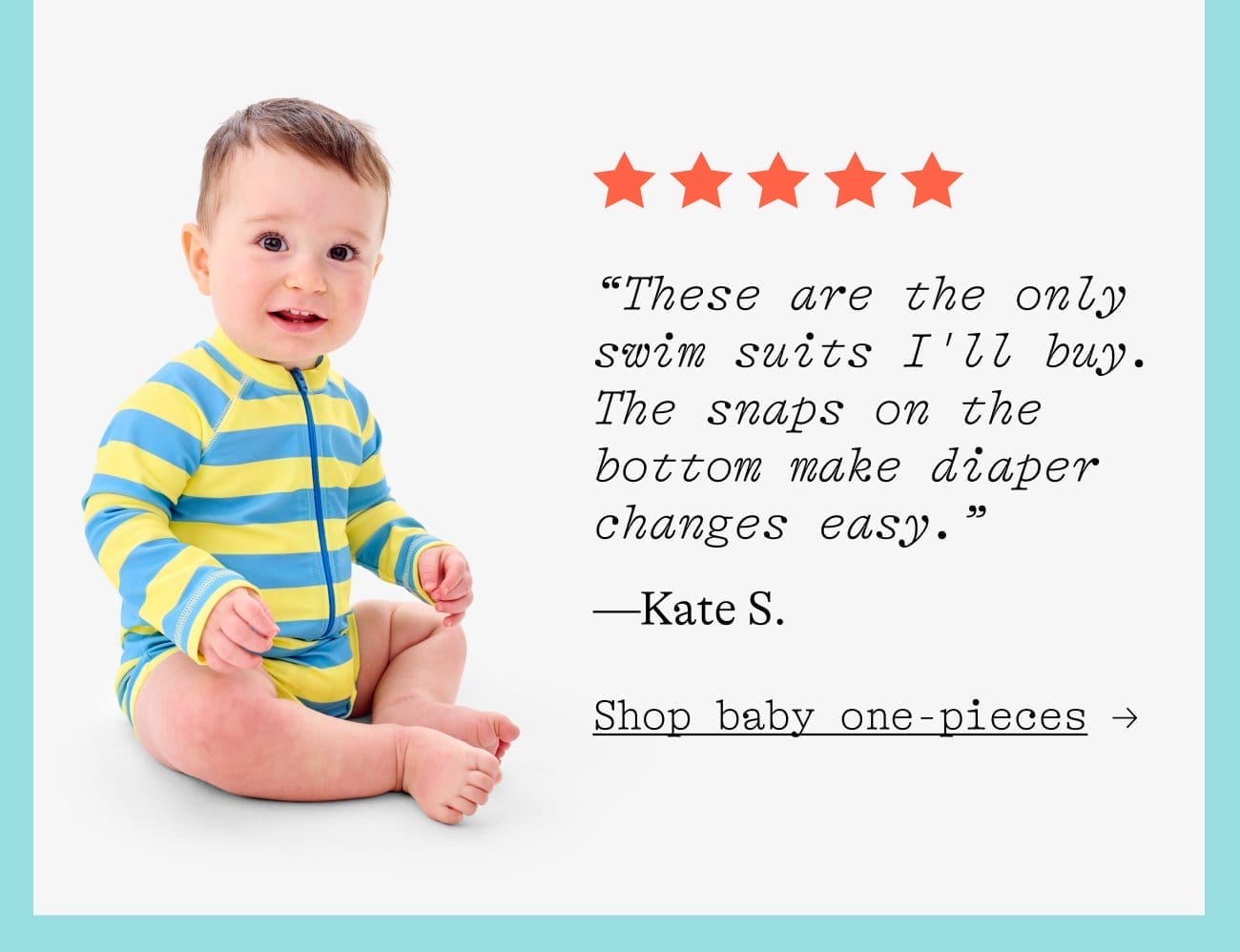 “These are the only swim suits I'll buy. The snaps on the bottom make diaper changes easy.” —Kate S. Shop baby one-pieces →