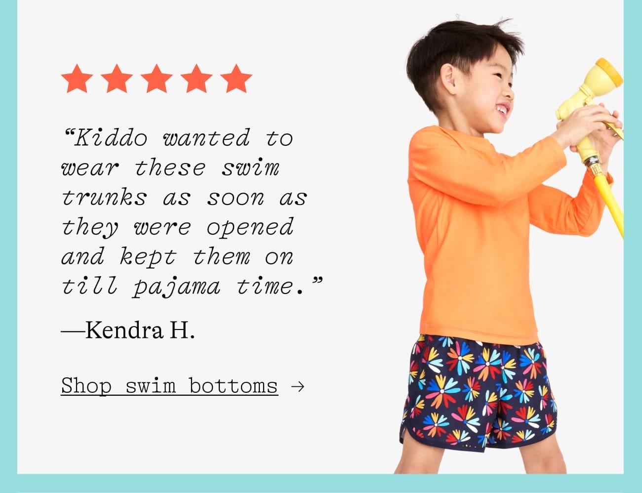 “Kiddo wanted to wear these swim trunks as soon as they were opened and kept them on till pajama time.” —Kendra H. Shop swim bottoms →