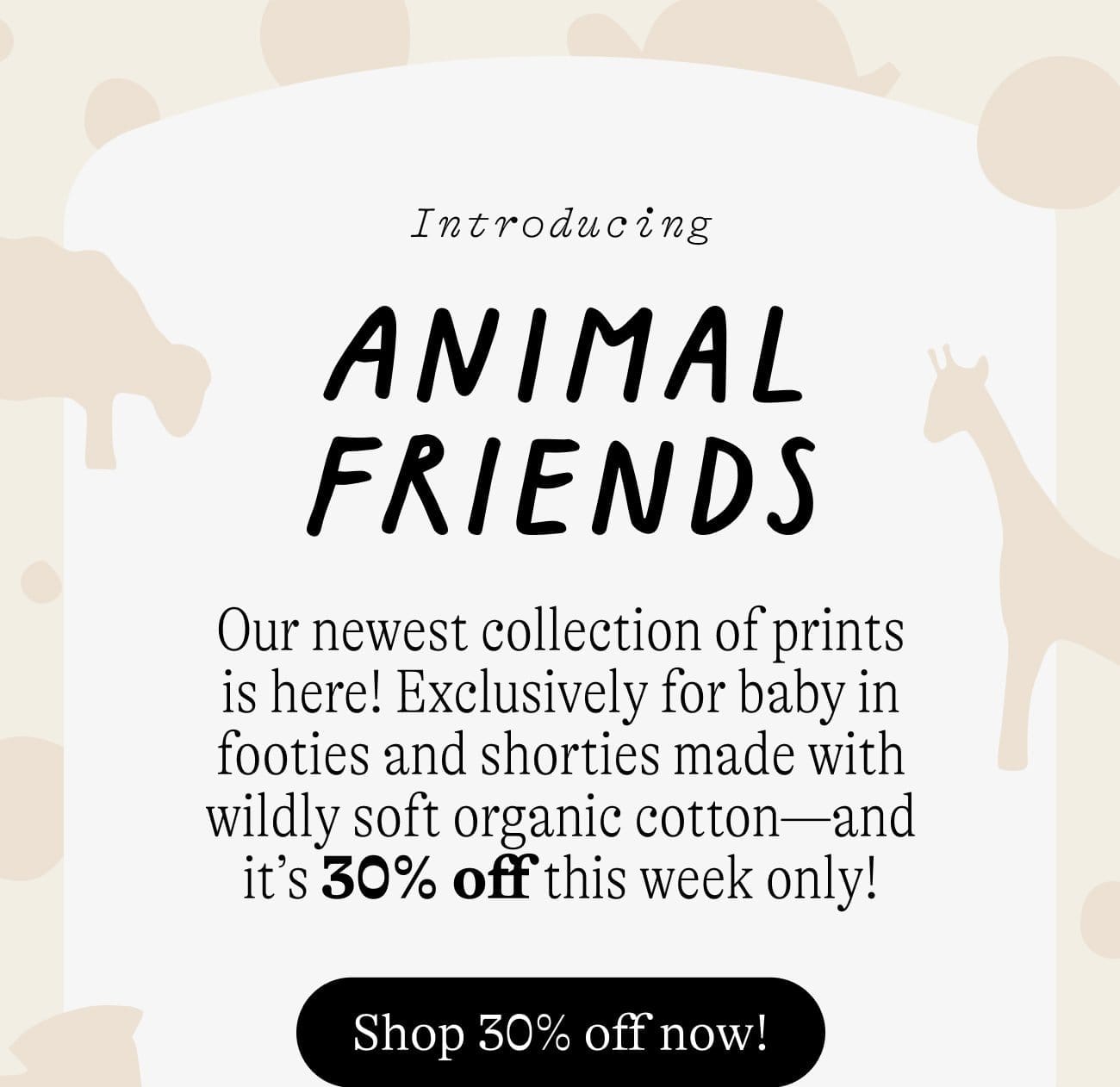 Introducing Animal Friends. Our newest collection of prints is here! Exclusively for baby in footies and shorties made with wildly soft organic cotton—and it’s 30% off this week only! Shop 30% off now!