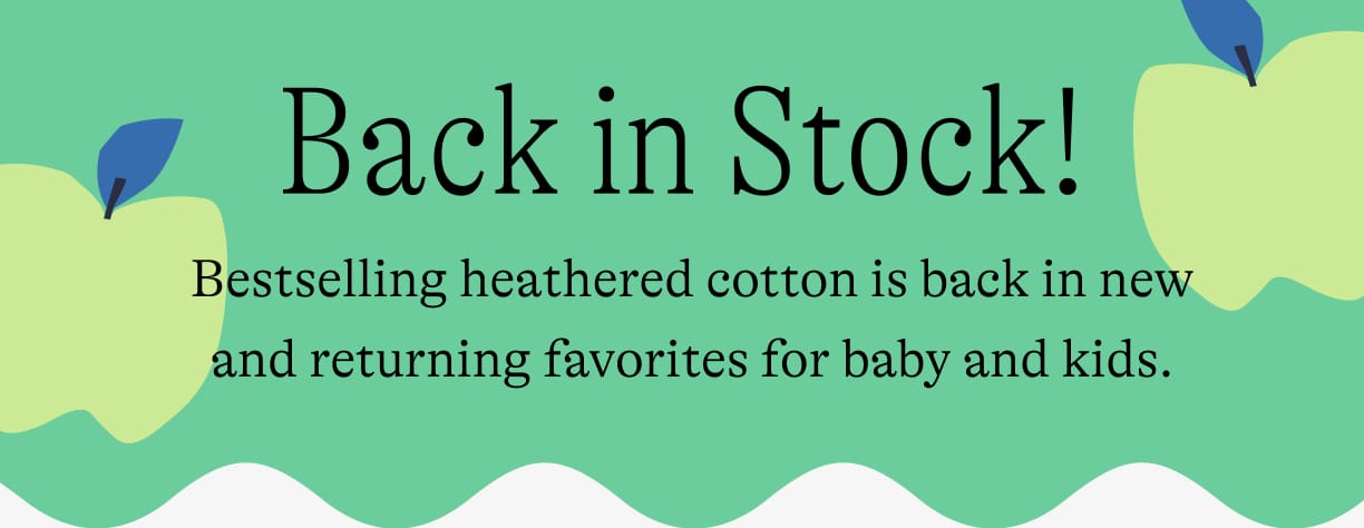 Back in stock! Bestselling heathered cotton is back in new and returning favorites for baby and kids.