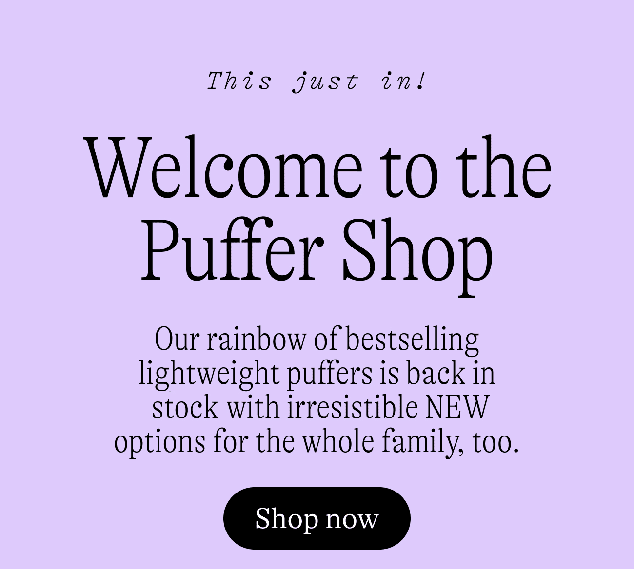 This Just In: Welcome to the Puffer Shop. Our rainbow of bestselling lightweight puffers is back in stock, with irresistible NEW options for the whole family, too. Shop now