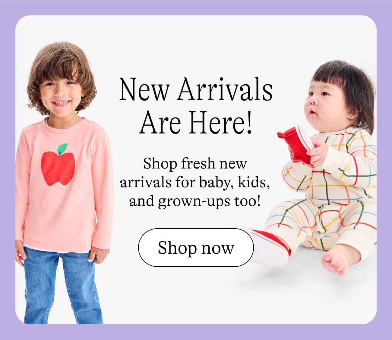 New arrivals are here! Shop fresh new arrivals for baby kids and grown-ups, too! shop now