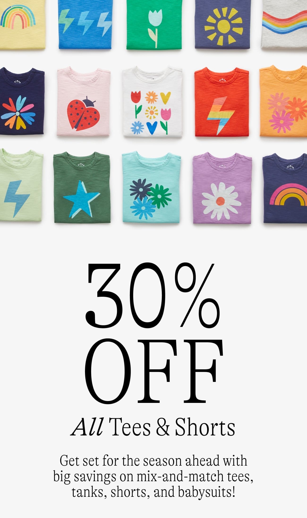 30% OFF All Tees & Shorts Get set for the season ahead with big savings on mix-and-match tees, tanks, shorts, and babysuits!