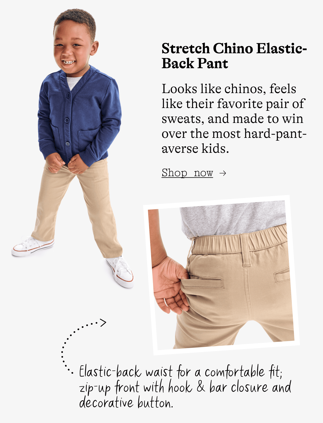 Stretch Chino Elastic-Back Pant. Looks like chinos, feels like their favorite pair of sweats, and made to win over the most hard-pant-averse kids. Elastic-back waist for a comfortable fit; zip-up front with hook & bar closure and decorative button.