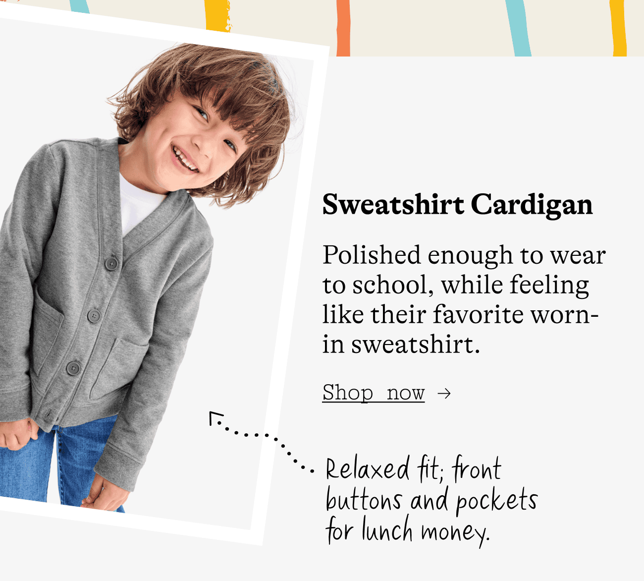 Sweatshirt Cardigan. Polished enough to wear to school, while feeling like their favorite worn-in sweatshirt. Relaxed fit; front buttons and pockets for lunch money.