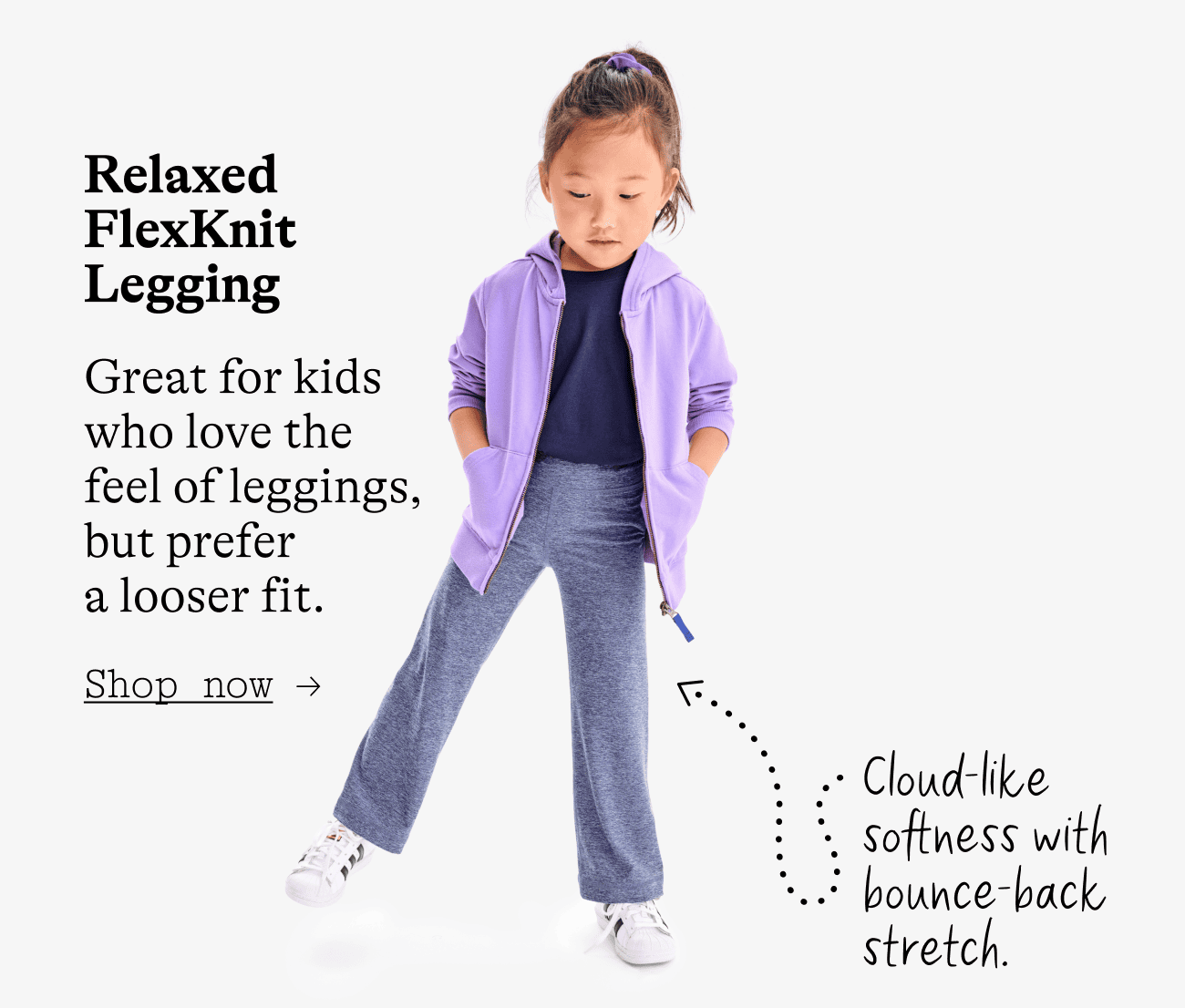 Relaxed FlexKnit Legging. Great for kids who love the feel of leggings, but prefer a looser fit. Cloud-like softness with bounce-back stretch.