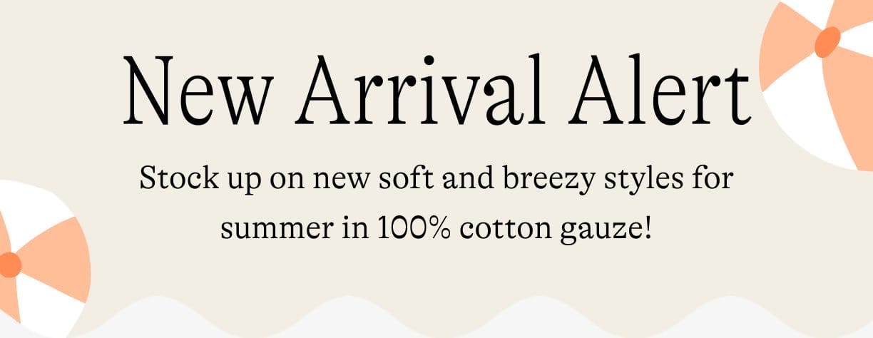 New Arrival Alert: Stock up on new soft and breezy styles for summer in 100% cotton gauze!