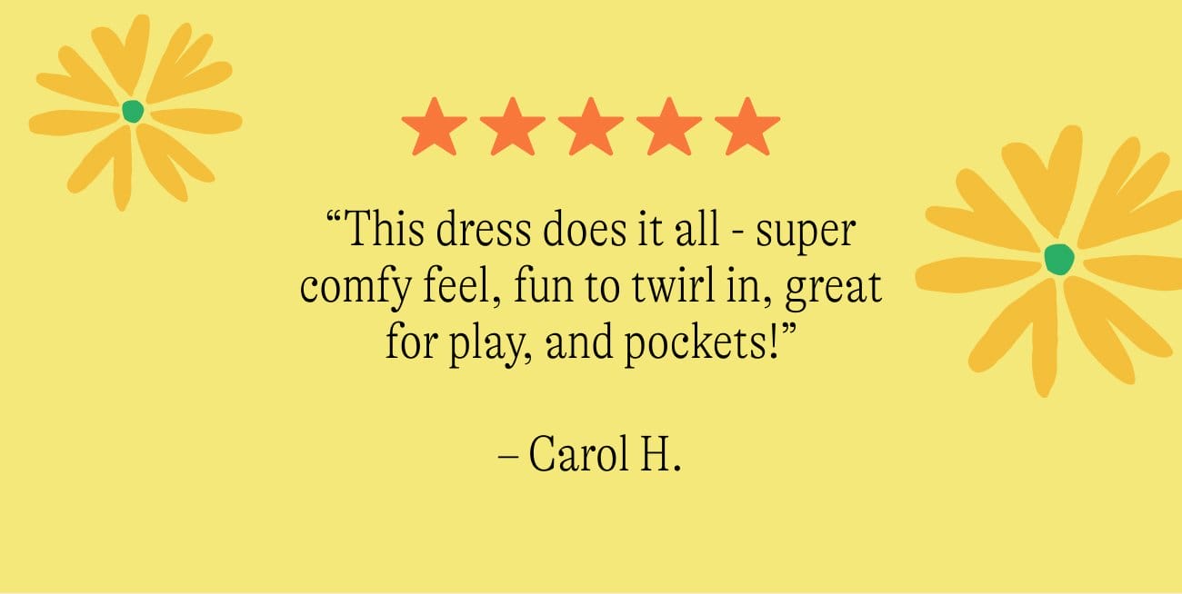 “This dress does it all - super comfy feel, fun to twirl in, great for play, and pockets!” – Carol H. Shop 30% Off All Dresses