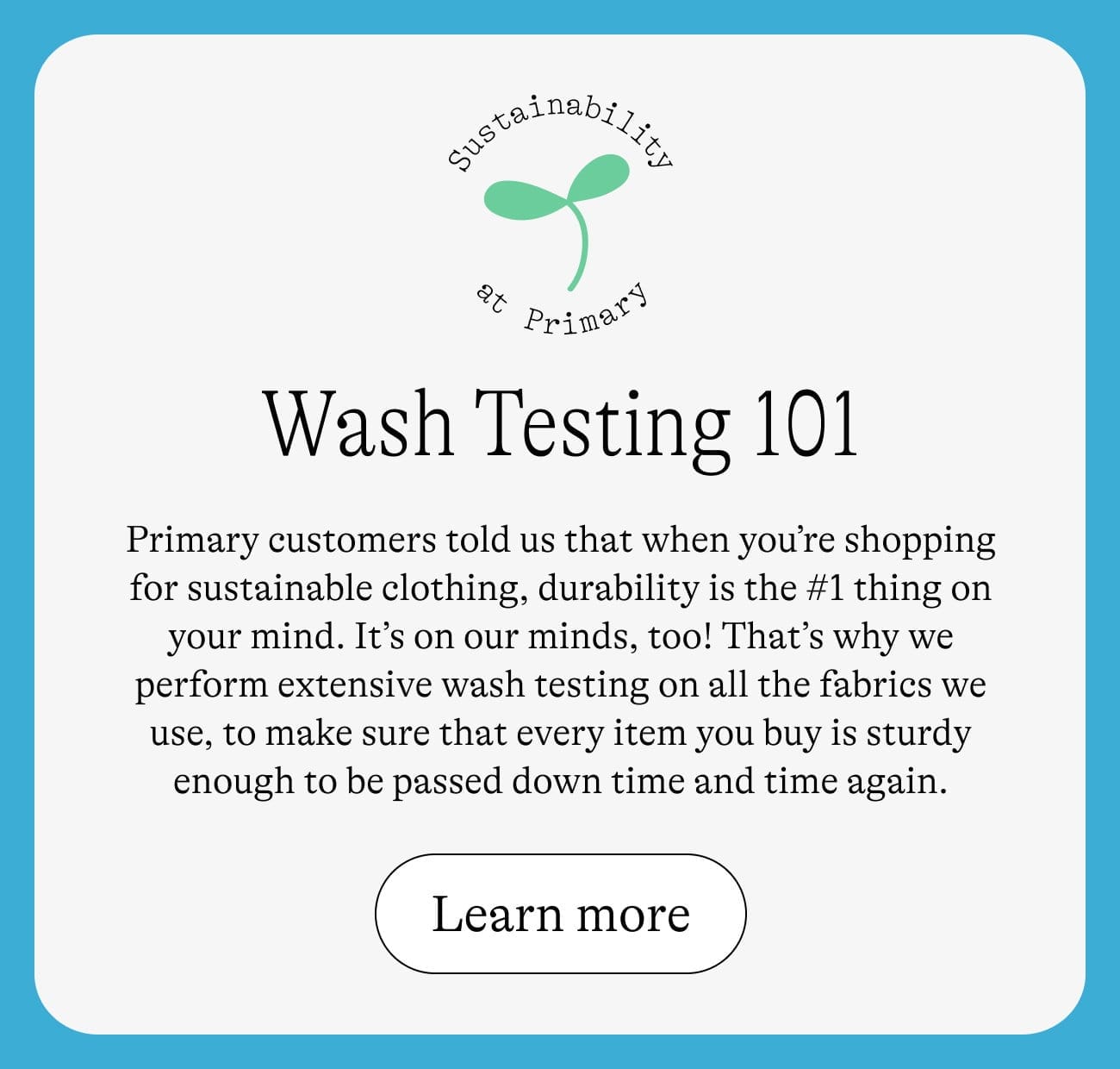 Wash Testing 101: Primary customers told us that when you’re shopping for sustainable clothing, durability is the #1 thing on your mind. It’s on our minds, too! That’s why we perform extensive wash testing on all the fabrics we use, to make sure that every item you buy is sturdy enough to be passed down time and time again. Learn more