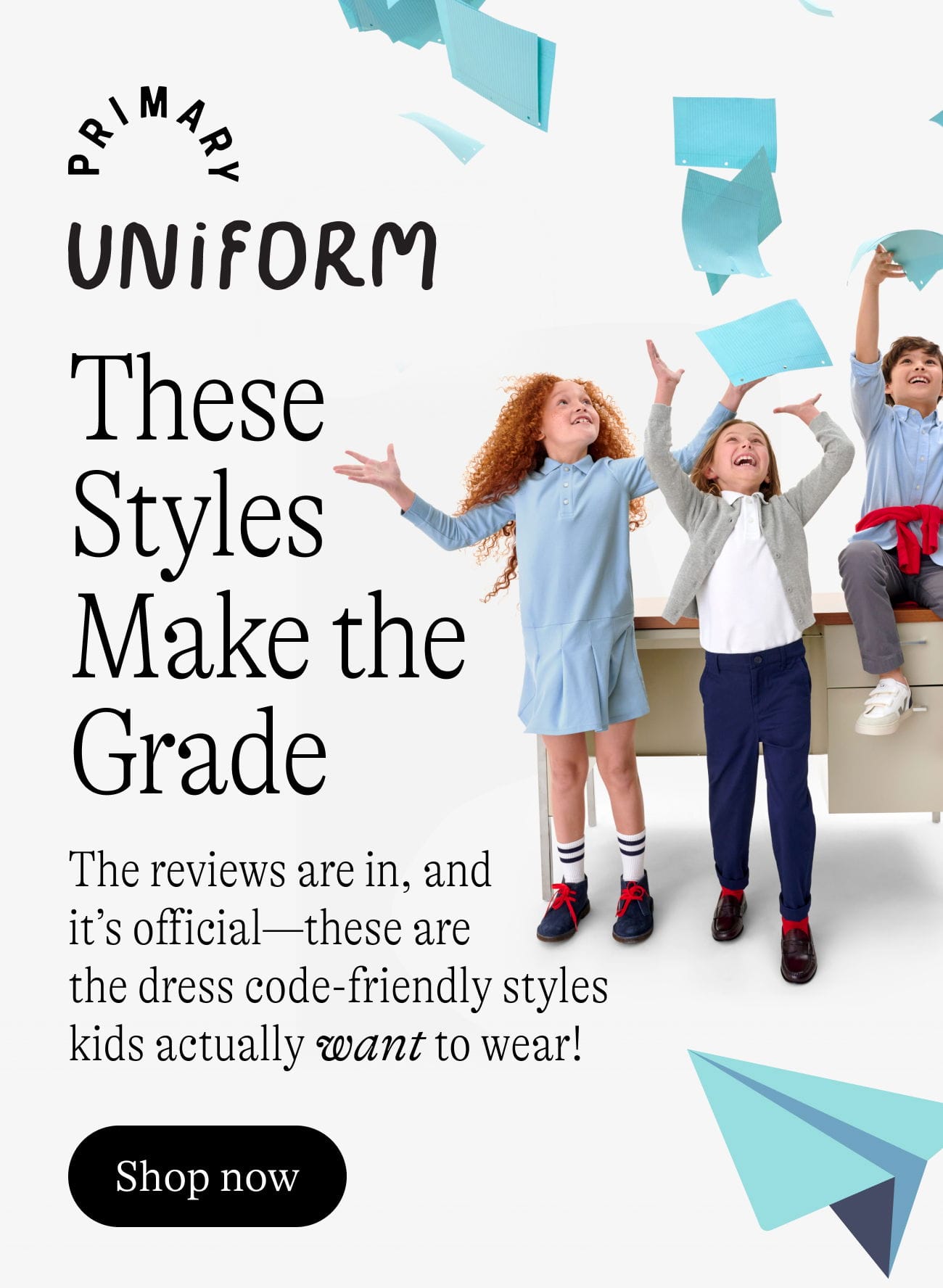 Primary Uniform: These Styles Make the Grade. The reviews are in, and it’s official—these are the dress code-friendly styles kids actually want to wear! Shop now