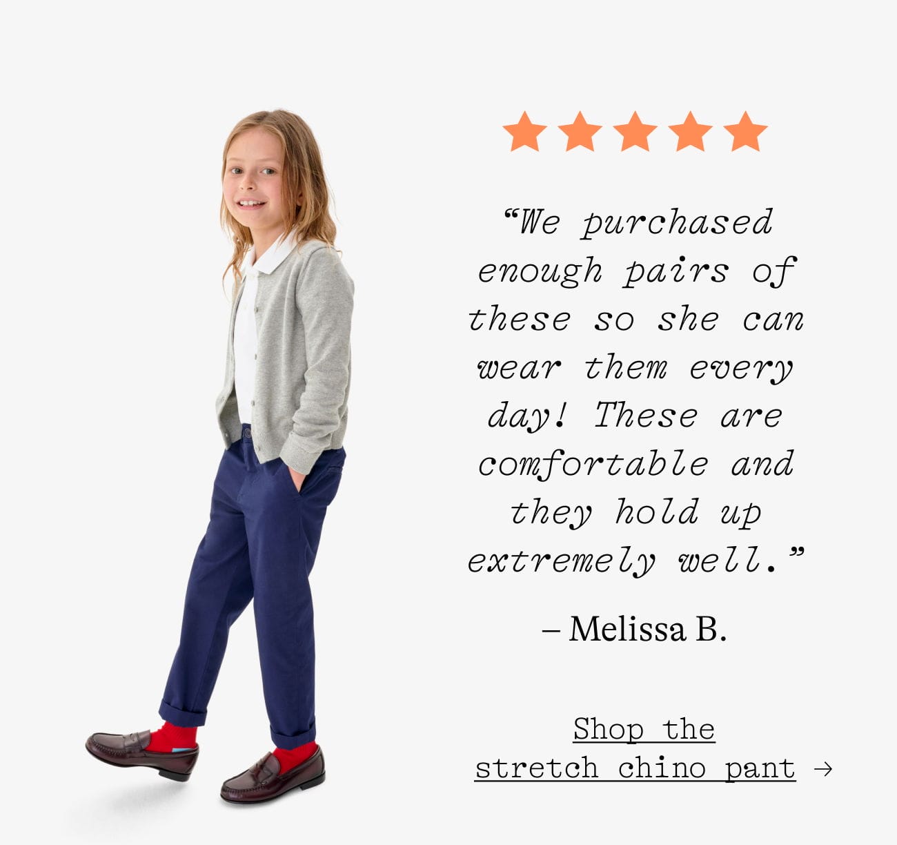 “We purchased enough pairs of these so she can wear them every day! These are comfortable and they hold up extremely well.” – Melissa B. Shop the stretch chino pant