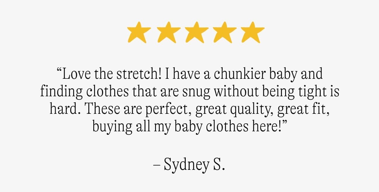 “Love the stretch! I have a chunkier baby and finding clothes that are snug without being tight is hard. These are perfect, great quality, great fit, buying all my baby clothes here!” -Sydney S