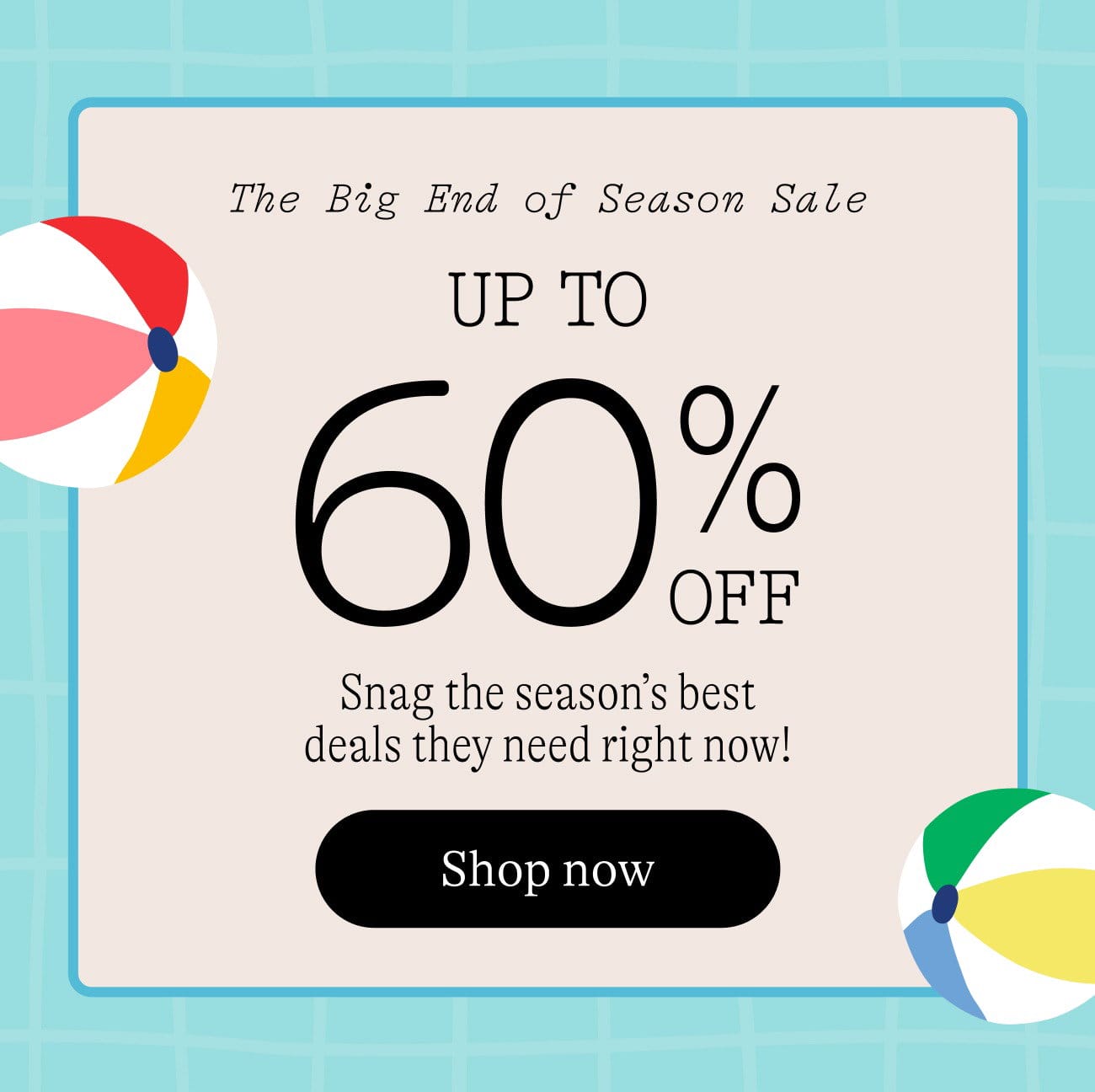 The Big End of Season Sale. Up to 60% off snag the season's best deals they need right now! shop now