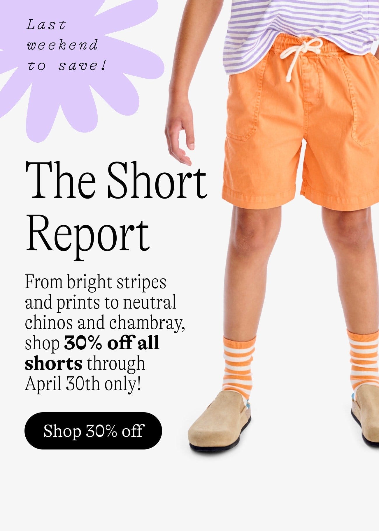 30% Off Ends Soon! The Short Report. From bright stripes and prints to neutral chinos and chambray, shop 30% off all shorts through  April 30th only! Shop 30% off. Beach Shorts