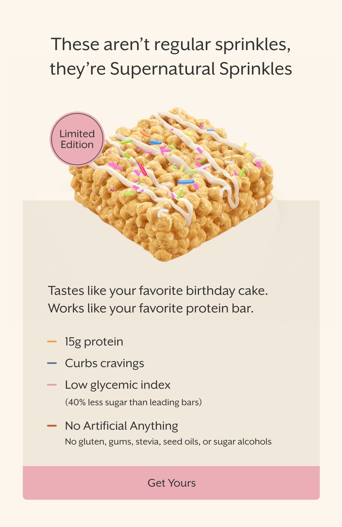 These aren’t regular sprinkles, they’re Supernatural Sprinkles | Tastes like your favorite birthday cake. Works like your favorite protein bar. | 15g protein Curbs cravings Low glycemic index(40% less sugar than leading bars) No Artificial Anything No gluten, gums, stevia, seed oils, or sugar alcohols | Get Yours