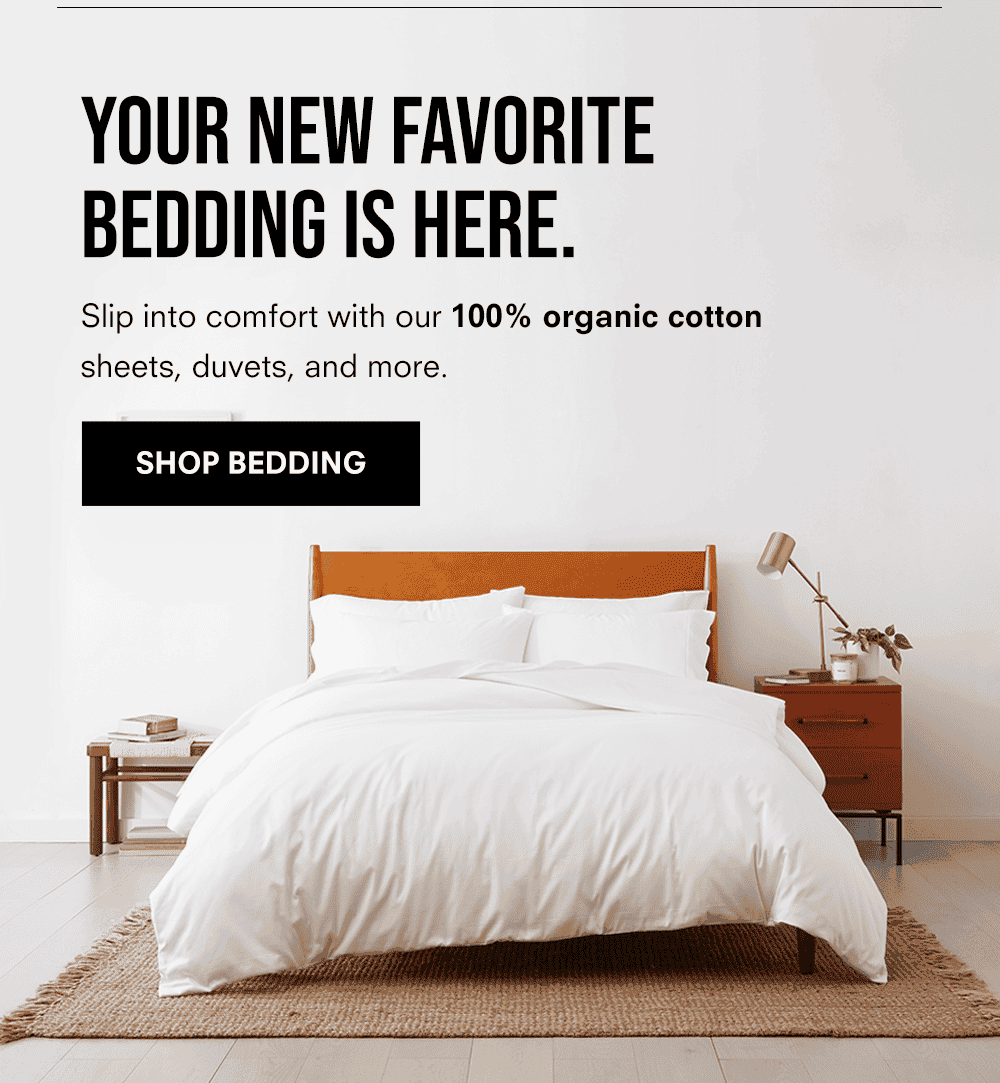 YOUR NEW FAVORITE BEDDING IS HERE. Slip into comfort with our 100% organic cotton sheets, duvets, and more. Shop Bedding
