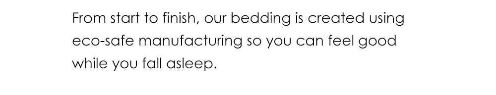 From start to finish, our bedding is created using eco-safe manufacturing so you can feel good while you fall asleep.