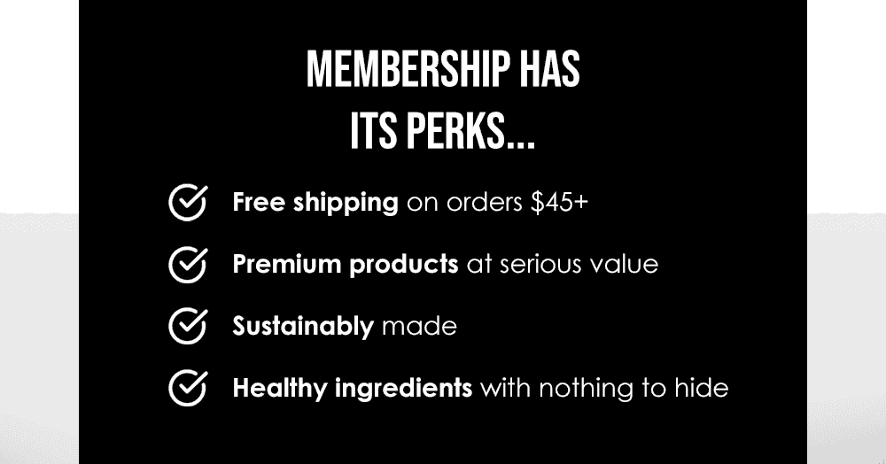 MEMBERSHIP HAS ITS PERKS | Free shipping on orders \\$45+. Premium products at serious value. Sustainably made. Healthy ingredients with nothing to hide.