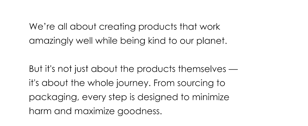 We’re all about creating products that work amazingly well while being kind to our planet. But it's not just about the products themselves — it's about the whole journey. From sourcing to packaging, every step is designed to minimize harm and maximize goodness.