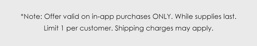 Note: Offer valid on in-app purchases ONLY. While supplies last. Limit 1 per customer. Shipping charges may apply.