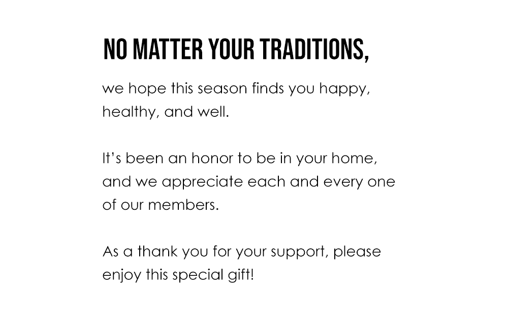 No matter your traditions, we hope this season finds you happy, healthy, and well. It’s been an honor to be in your home, and we appreciate each and every one of our members. As a thank you for your support, please enjoy this special gift!