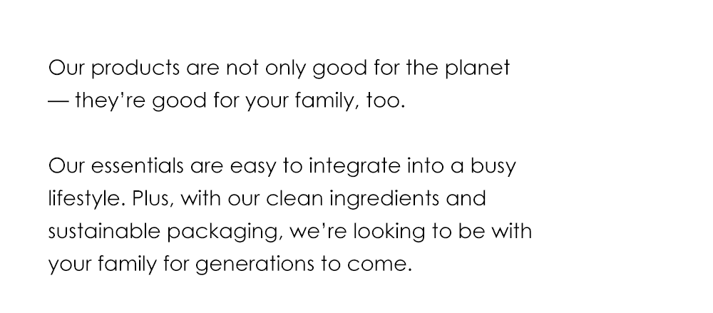 Our products are not only good for the planet — they’re good for your family, too. Our essentials are easy to integrate into a busy lifestyle. Plus, with our clean ingredients and sustainable packaging, we’re looking to be with your family for generations to come.