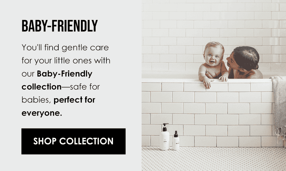 For the gentler members of your family… Baby-Friendly You'll find gentle care for your little ones with our Baby-Friendly collection—safe for babies, perfect for everyone. Shop Collection