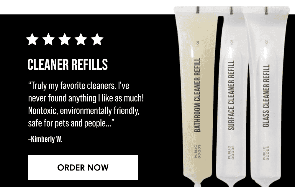 Cleaner Refills. Truly my favorite cleaners. I've never found anything I like as much! Nontoxic, environmentally friendly, safe for pets and people. It's got a very light but clean scent, cleans exceptionally well, and is affordable. It's a win! –Kimberly, W. Order Now