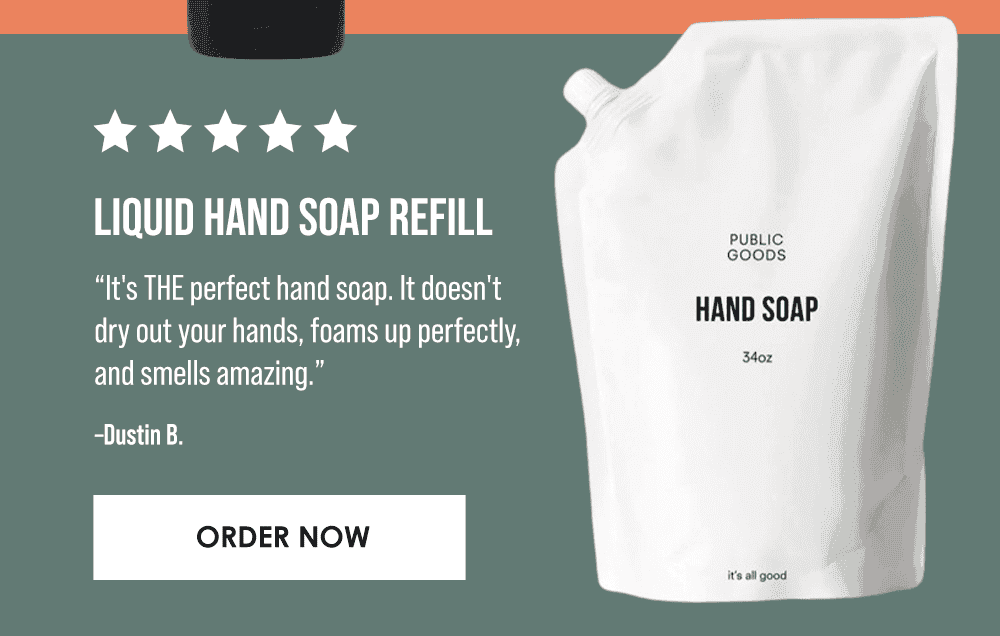 Liquid Hand Soap Refill. “It's THE perfect hand soap. It doesn't dry out your hands, foams up perfectly, and smells amazing.” –Dustin B. Order Now