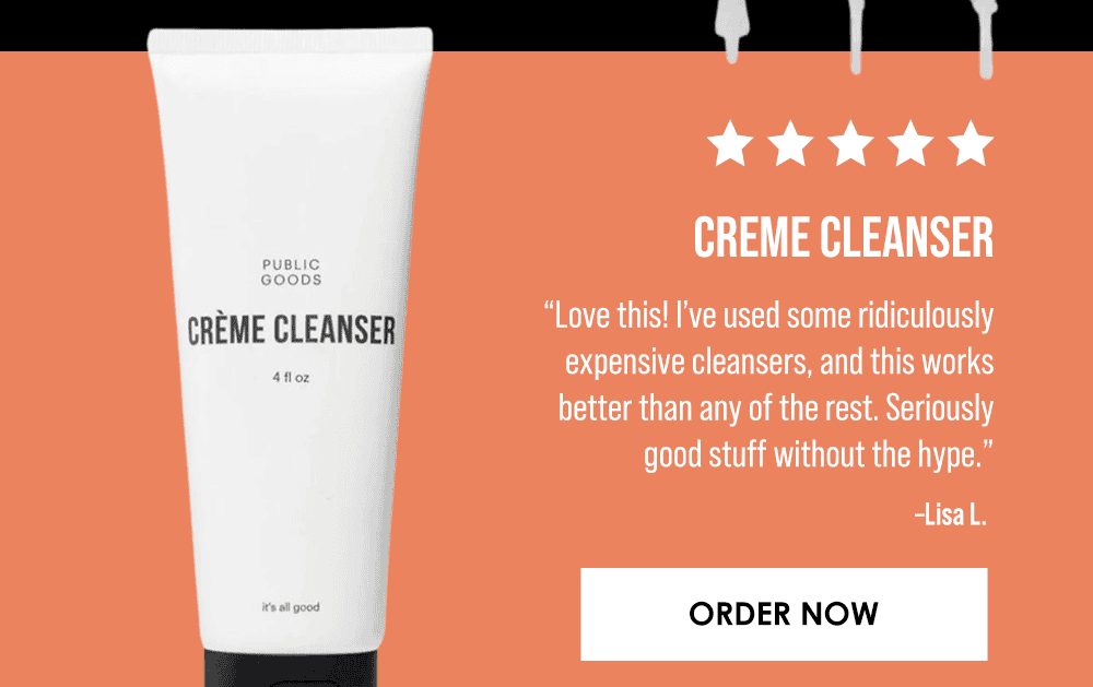 Creme Cleanser. “Love this! I’ve used some ridiculously expensive cleansers, and this works better than any of the rest. Seriously good stuff without the hype.” –Lisa L. Order Now