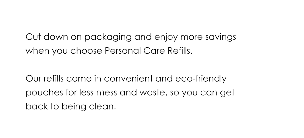 Cut down on packaging and enjoy more savings when you choose Personal Care Refills. Our refills come in convenient and eco-friendly pouches for less mess and waste, so you can get back to being clean.