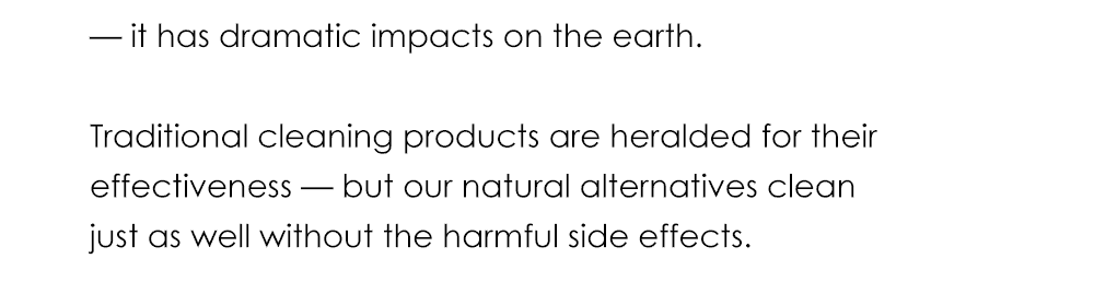 — it has dramatic impacts on the earth. Traditional cleaning products are heralded for their effectiveness — but our natural alternatives clean just as well without the harmful side effects.