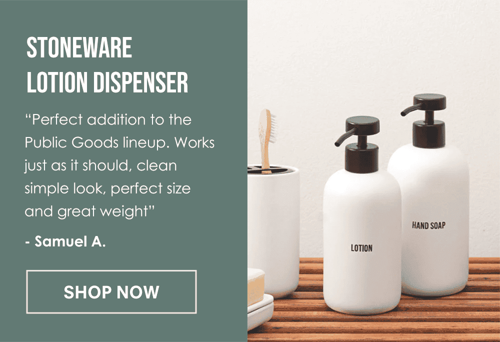 Stoneware Lotion Dispenser. “Perfect addition to the Public Goods lineup. Works just as it should, clean simple look, perfect size and great weight to stay put when pumping.” - Samuel A. Shop Now