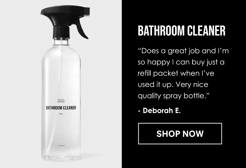 Bathroom Cleaner. Does a great job and I’m so happy I can buy just a refill packet when I’ve used it up. Very nice quality spray bottle.” - Deborah E. Shop Now