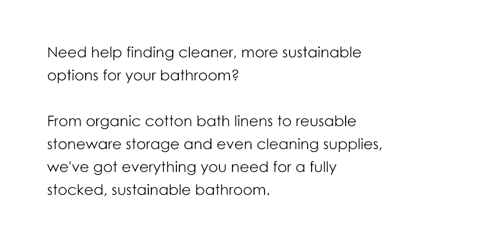 Need help finding cleaner, more sustainable options for your bathroom? From organic cotton bath linens to reusable stoneware storage and even cleaning supplies, we've got everything you need for a fully stocked, sustainable bathroom.