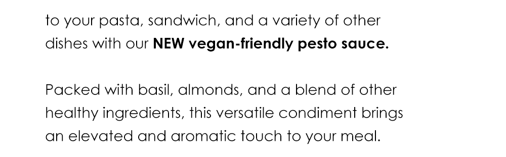 Add rich flavor to your pasta, sandwich, and a variety of other dishes with our NEW vegan-friendly pesto sauce. Packed with basil, almonds, and a blend of other healthy ingredients, this versatile condiment brings an elevated and aromatic touch to your meal.