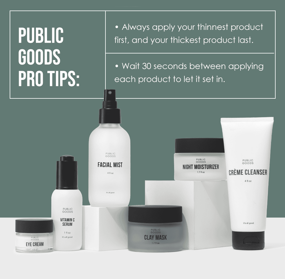 Public Goods Pro Tips: Always apply your thinnest product first, and your thickest product last. Wait 30 seconds between applying each product to let it set in