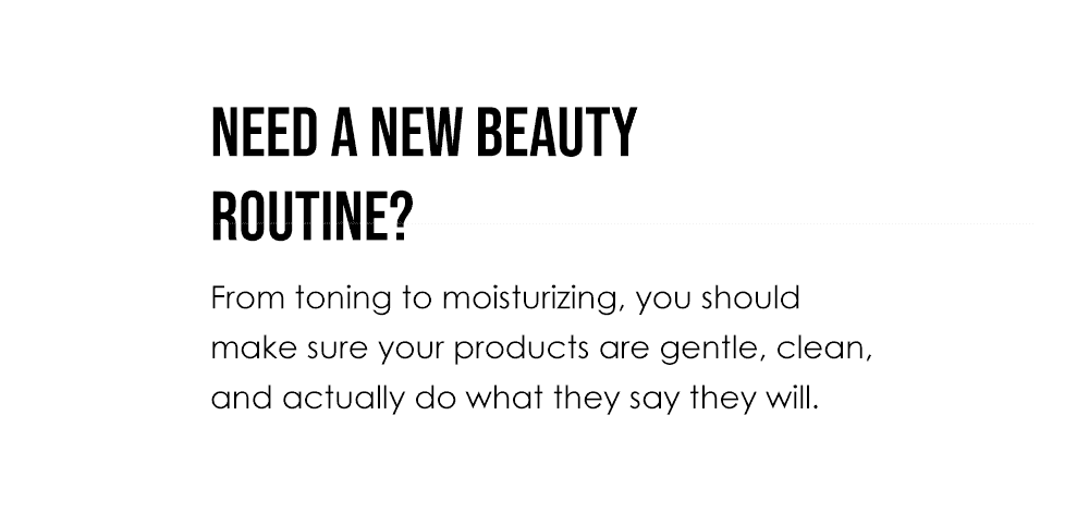 Need a new beauty routine? From toning to moisturizing, you should make sure your products are gentle, clean, and actually do what they say they will.