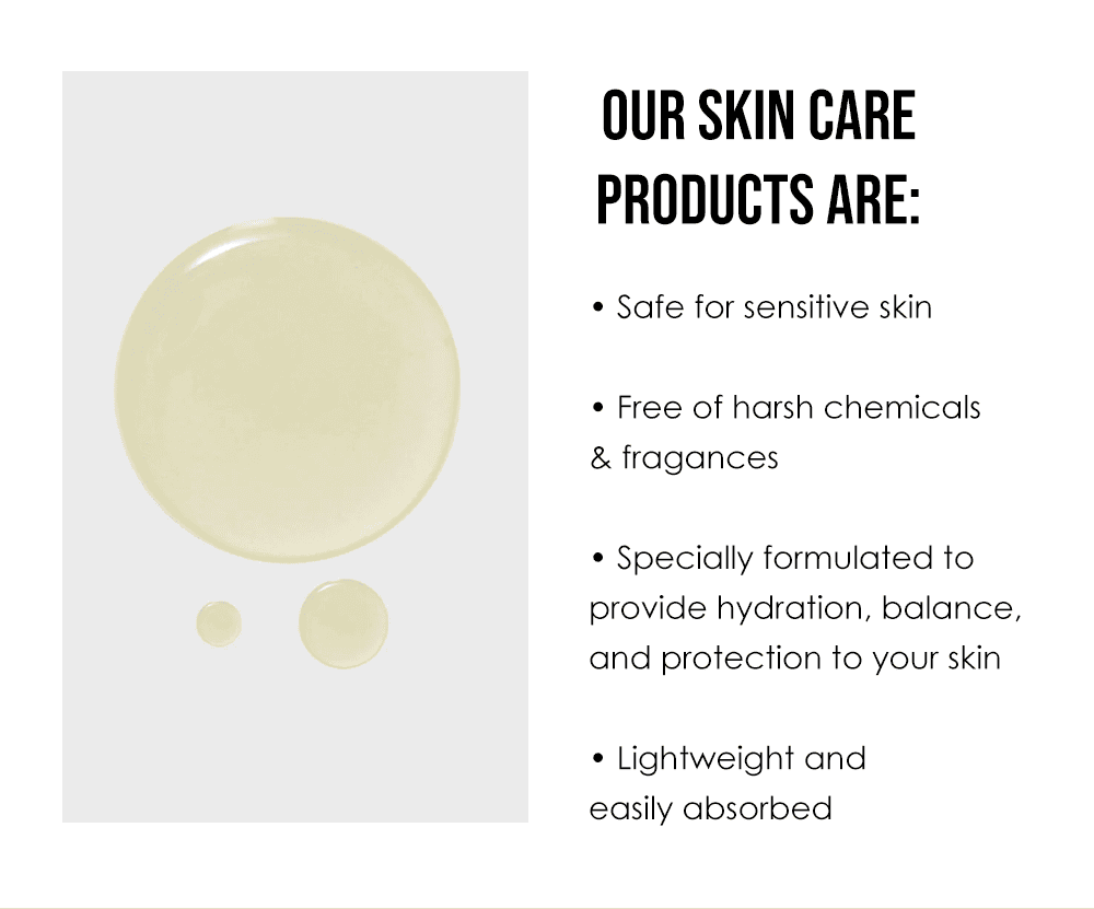 Our Skin Care Products Are: Safe for sensitive skin. Free of harsh chemicals & fragrances. Specially formulated to provide hydration, balance, and protection to your skin. Lightweight and easily absorbed.