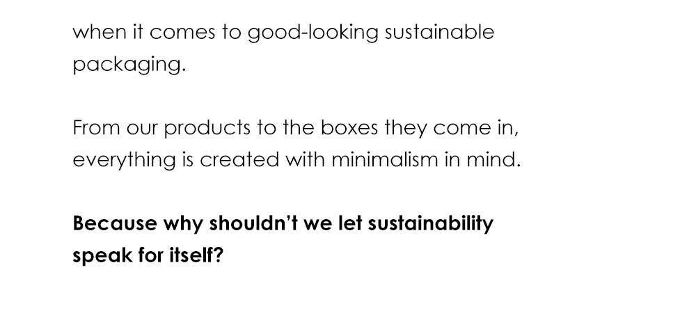 when it comes to good-looking sustainable packaging. From our products to the boxes they come in, everything is created with minimalism in mind. Because why shouldn’t we let sustainability speak for itself?